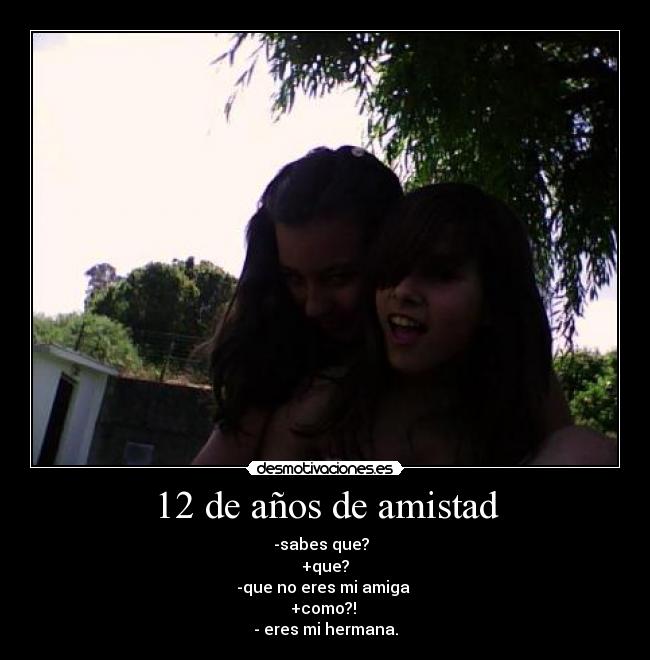 12 de años de amistad - -sabes que?
+que?
-que no eres mi amiga
+como?!
- eres mi hermana.