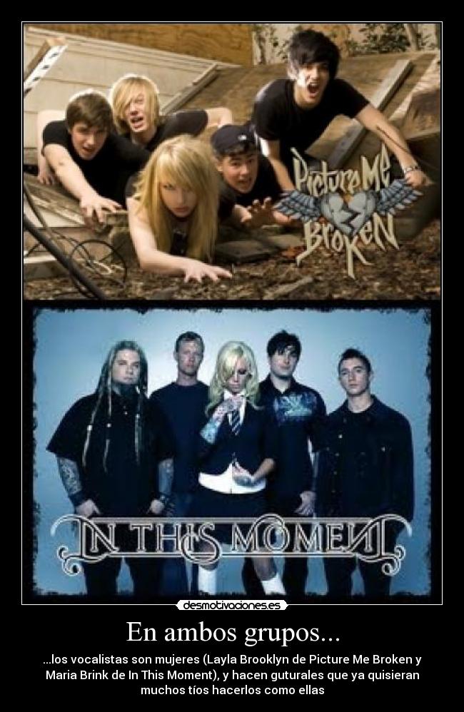 En ambos grupos... - ...los vocalistas son mujeres (Layla Brooklyn de Picture Me Broken y
Maria Brink de In This Moment), y hacen guturales que ya quisieran
muchos tíos hacerlos como ellas