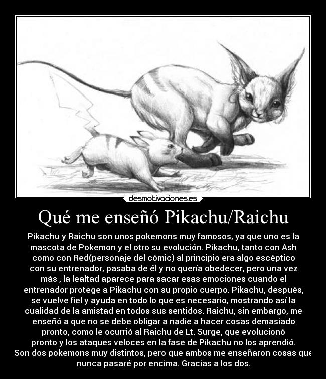 Qué me enseñó Pikachu/Raichu - Pikachu y Raichu son unos pokemons muy famosos, ya que uno es la
mascota de Pokemon y el otro su evolución. Pikachu, tanto con Ash
como con Red(personaje del cómic) al principio era algo escéptico
con su entrenador, pasaba de él y no quería obedecer, pero una vez
más , la lealtad aparece para sacar esas emociones cuando el
entrenador protege a Pikachu con su propio cuerpo. Pikachu, después,
se vuelve fiel y ayuda en todo lo que es necesario, mostrando así la
cualidad de la amistad en todos sus sentidos. Raichu, sin embargo, me
enseñó a que no se debe obligar a nadie a hacer cosas demasiado
pronto, como le ocurrió al Raichu de Lt. Surge, que evolucionó
pronto y los ataques veloces en la fase de Pikachu no los aprendió.
Son dos pokemons muy distintos, pero que ambos me enseñaron cosas que
nunca pasaré por encima. Gracias a los dos.