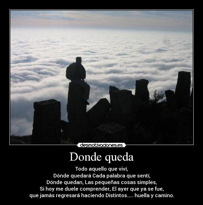 Donde queda - Todo aquello que viví,
Dónde quedará Cada palabra que sentí,
Dónde quedan, Las pequeñas cosas simples,
Si hoy me duele comprender, El ayer que ya se fue,
que jamás regresará haciendo Distintos..... huella y camino.