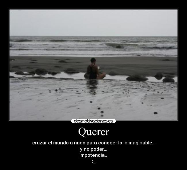 Querer - cruzar el mundo a nado para conocer lo inimaginable...
y no poder...
Impotencia..
:_