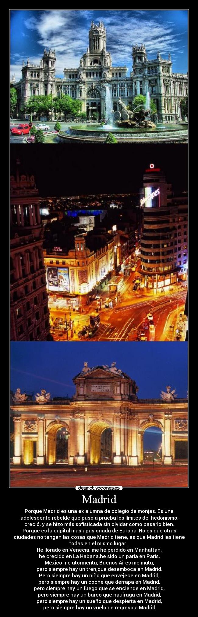 Madrid - Porque Madrid es una ex alumna de colegio de monjas. Es una
adolescente rebelde que puso a prueba los límites del hedonismo,
creció, y se hizo más sofisticada sin olvidar como pasarlo bien.
Porque es la capital más apasionada de Europa. No es que otras
ciudades no tengan las cosas que Madrid tiene, es que Madrid las tiene
todas en el mismo lugar. 
He llorado en Venecia, me he perdido en Manhattan,
he crecido en La Habana,he sido un paria en París,
México me atormenta, Buenos Aires me mata,
pero siempre hay un tren,que desemboca en Madrid.
Pero siempre hay un niño que envejece en Madrid,
pero siempre hay un coche que derrapa en Madrid,
pero siempre hay un fuego que se enciende en Madrid,
pero siempre hay un barco que naufraga en Madrid,
pero siempre hay un sueño que despierta en Madrid,
pero siempre hay un vuelo de regreso a Madrid