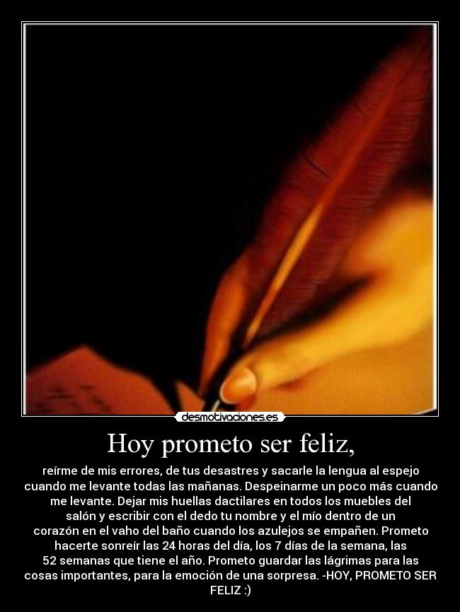Hoy prometo ser feliz, - reírme de mis errores, de tus desastres y sacarle la lengua al espejo
cuando me levante todas las mañanas. Despeinarme un poco más cuando
me levante. Dejar mis huellas dactilares en todos los muebles del
salón y escribir con el dedo tu nombre y el mío dentro de un
corazón en el vaho del baño cuando los azulejos se empañen. Prometo
hacerte sonreír las 24 horas del día, los 7 días de la semana, las
52 semanas que tiene el año. Prometo guardar las lágrimas para las
cosas importantes, para la emoción de una sorpresa. -HOY, PROMETO SER
FELIZ :)