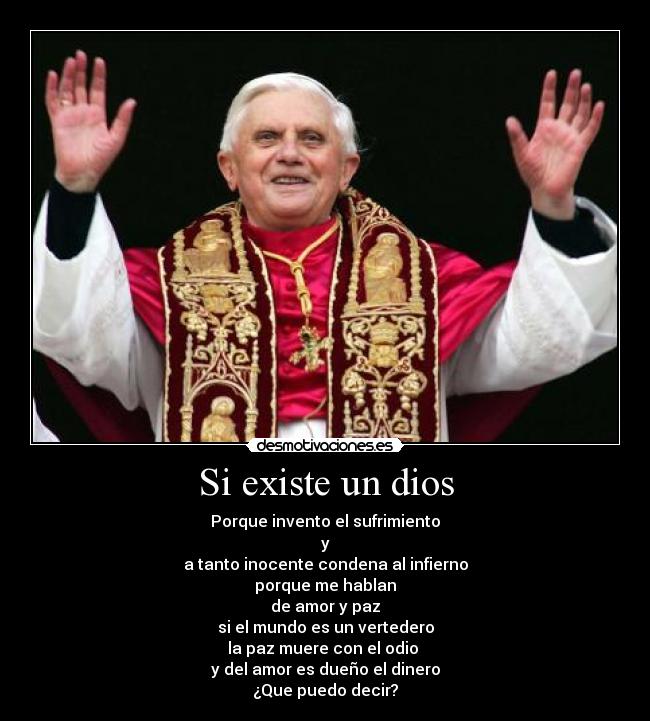 Si existe un dios - Porque invento el sufrimiento
y
a tanto inocente condena al infierno
porque me hablan
de amor y paz
si el mundo es un vertedero
la paz muere con el odio
y del amor es dueño el dinero
¿Que puedo decir?