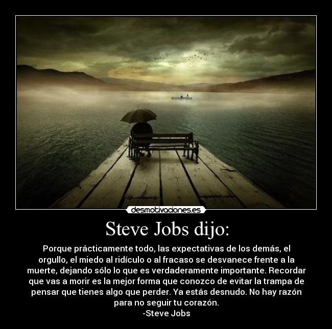 Steve Jobs dijo: - Porque prácticamente todo, las expectativas de los demás, el
orgullo, el miedo al ridículo o al fracaso se desvanece frente a la
muerte, dejando sólo lo que es verdaderamente importante. Recordar
que vas a morir es la mejor forma que conozco de evitar la trampa de
pensar que tienes algo que perder. Ya estás desnudo. No hay razón
para no seguir tu corazón.
-Steve Jobs