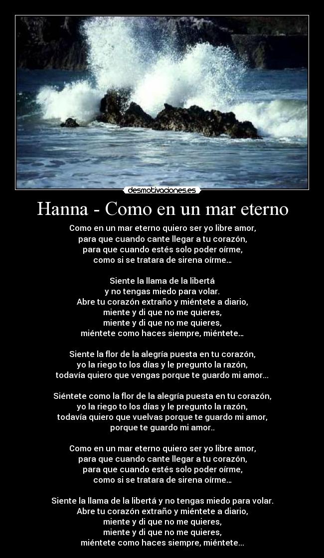 Hanna - Como en un mar eterno - Como en un mar eterno quiero ser yo libre amor,
para que cuando cante llegar a tu corazón,
para que cuando estés solo poder oírme,
como si se tratara de sirena oírme…

Siente la llama de la libertá
y no tengas miedo para volar.
Abre tu corazón extraño y miéntete a diario,
miente y di que no me quieres,
miente y di que no me quieres,
miéntete como haces siempre, miéntete…

Siente la flor de la alegría puesta en tu corazón,
yo la riego to los días y le pregunto la razón,
todavía quiero que vengas porque te guardo mi amor...

Siéntete como la flor de la alegría puesta en tu corazón,
yo la riego to los días y le pregunto la razón,
todavía quiero que vuelvas porque te guardo mi amor,
porque te guardo mi amor..

Como en un mar eterno quiero ser yo libre amor,
para que cuando cante llegar a tu corazón,
para que cuando estés solo poder oírme,
como si se tratara de sirena oírme…

Siente la llama de la libertá y no tengas miedo para volar.
Abre tu corazón extraño y miéntete a diario,
miente y di que no me quieres,
miente y di que no me quieres,
miéntete como haces siempre, miéntete...