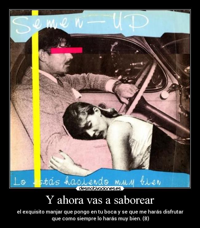 Y ahora vas a saborear - el exquisito manjar que pongo en tu boca y se que me harás disfrutar
que como siempre lo harás muy bien. (8)