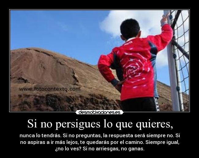 Si no persigues lo que quieres, - nunca lo tendrás. Si no preguntas, la respuesta será siempre no. Si
no aspiras a ir más lejos, te quedarás por el camino. Siempre igual,
¿no lo ves? Si no arriesgas, no ganas.