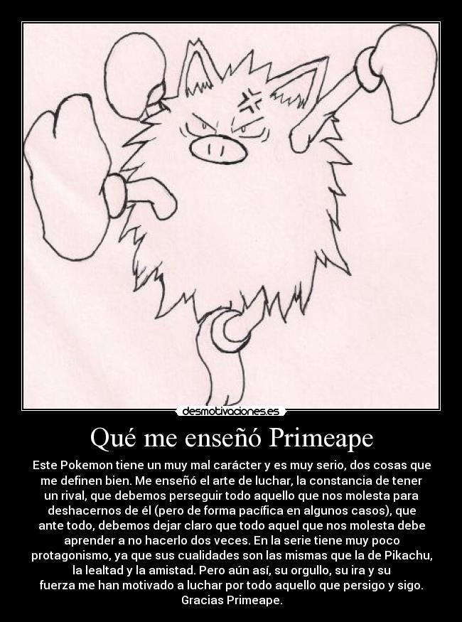 Qué me enseñó Primeape - Este Pokemon tiene un muy mal carácter y es muy serio, dos cosas que
me definen bien. Me enseñó el arte de luchar, la constancia de tener
un rival, que debemos perseguir todo aquello que nos molesta para
deshacernos de él (pero de forma pacífica en algunos casos), que
ante todo, debemos dejar claro que todo aquel que nos molesta debe
aprender a no hacerlo dos veces. En la serie tiene muy poco
protagonismo, ya que sus cualidades son las mismas que la de Pikachu,
la lealtad y la amistad. Pero aún así, su orgullo, su ira y su
fuerza me han motivado a luchar por todo aquello que persigo y sigo.
Gracias Primeape.
