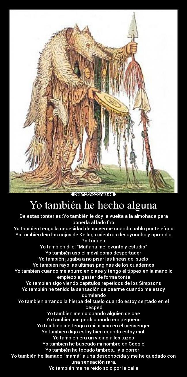 Yo también he hecho alguna - De estas tonterias :Yo también le doy la vuelta a la almohada para
ponerla al lado frío.
Yo también tengo la necesidad de moverme cuando hablo por telefono
Yo también leía las cajas de Kellogs mientras desayunaba y aprendía
Portugués.
Yo tambien dije: Mañana me levanto y estudio
Yo también uso el móvil como despertador
Yo también jugaba a no pisar las lineas del suelo
Yo tambien rayo las ultimas paginas de los cuadernos
Yo tambien cuando me aburro en clase y tengo el tippex en la mano lo
empiezo a gastar de forma tonta
Yo tambien sigo viendo capítulos repetidos de los Simpsons
Yo también he tenido la sensación de caerme cuando me estoy
durmiendo
Yo tambien arranco la hierba del suelo cuando estoy sentado en el
cesped
Yo también me río cuando alguien se cae
Yo también me perdí cuando era pequeño
Yo también me tengo a mi mismo en el messenger
Yo tambien digo estoy bien cuando estoy mal.
Yo también era un viciao a los tazos
Yo tambien he buscado mi nombre en Google
Yo también he tocado timbres... y a correr !
Yo también he llamado mamá a una desconocida y me he quedado con
una sensación rara.
Yo también me he reído solo por la calle