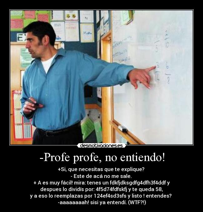 -Profe profe, no entiendo! - +Si, que necesitas que te explique? 
- Este de acá no me sale. 
+ A es muy fácil! mira: tenes un fdkfjdksgdfg4dfh3f4ddf y
 despues lo dividís por: 4f5d74fdfskfj y te queda 58, 
y a eso lo reemplazas por 124ef4sd3sfs y listo ! entendes? 
-aaaaaaaah! sisi ya entendí. (WTF?!)