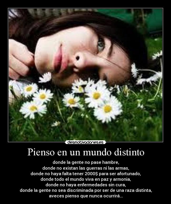 Pienso en un mundo distinto - donde la gente no pase hambre,
donde no existan las guerras ni las armas,
donde no haya falta tener 2000$ para ser afortunado,
donde todo el mundo viva en paz y armonia,
donde no haya enfermedades sin cura,
donde la gente no sea discriminada por ser de una raza distinta,
aveces pienso que nunca ocurrirá...