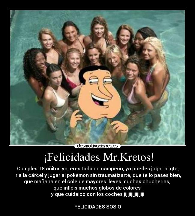 ¡Felicidades Mr.Kretos! - Cumples 18 añitos ya, eres todo un campeón, ya puedes jugar al gta,
ir a la cárcel y jugar al pokemon sin traumatizarte, que te lo pases bien,
que mañana en el cole de mayores lleves muchas chucherías,
que infléis muchos globos de colores
y que cuidaico con los coches jijijijijjijijiji
FELICIDADES SOSIO