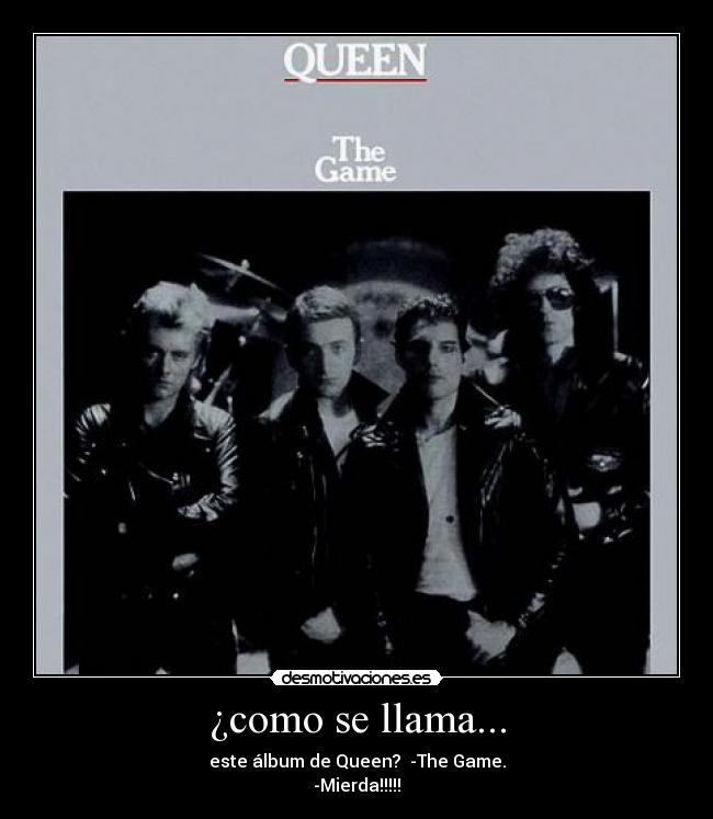 ¿como se llama... - este álbum de Queen?  -The Game.
-Mierda!!!!!