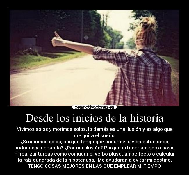 Desde los inicios de la historia - Vivimos solos y morimos solos, lo demás es una ilusión y es algo que
me quita el sueño.
¿Si morimos solos, porque tengo que pasarme la vida estudiando,
sudando y luchando? ¿Por una ilusión? Porque ni tener amigos o novia
ni realizar tareas como conjugar el verbo pluscuamperfecto o calcular
la raíz cuadrada de la hipotenusa...Me ayudaran a evitar mi destino.
TENGO COSAS MEJORES EN LAS QUE EMPLEAR MI TIEMPO
