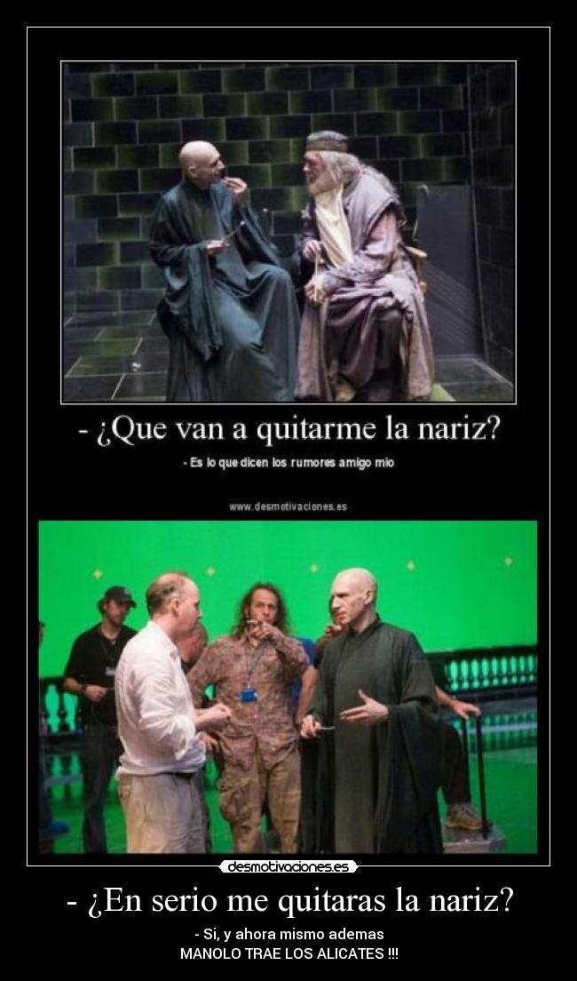 - ¿En serio me quitaras la nariz? - - Si, y ahora mismo ademas
MANOLO TRAE LOS ALICATES !!!