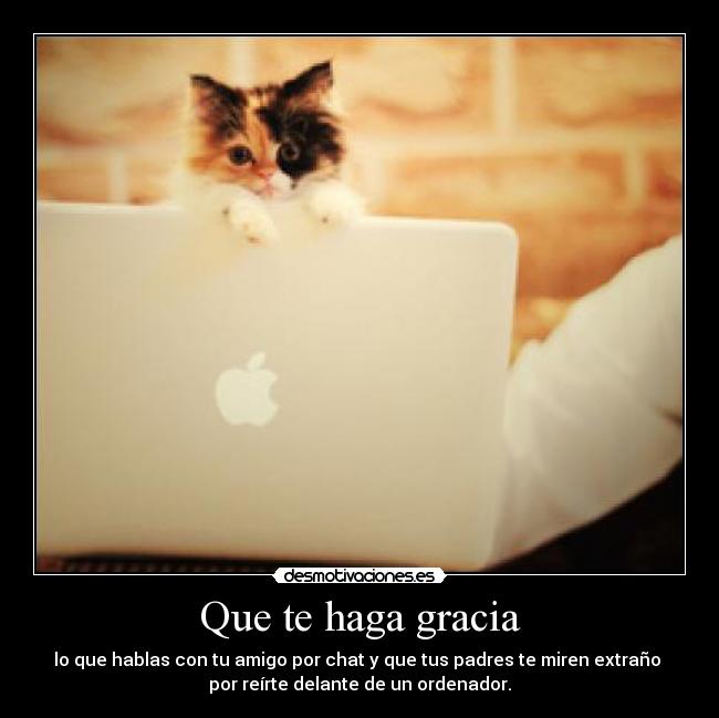 Que te haga gracia - lo que hablas con tu amigo por chat y que tus padres te miren extraño
por reírte delante de un ordenador.