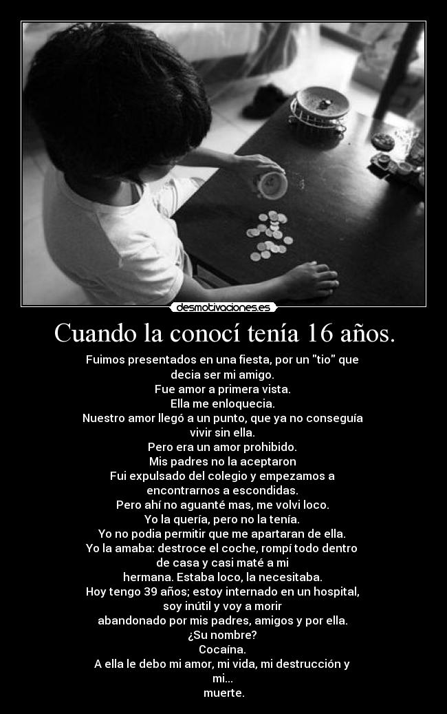 Cuando la conocí tenía 16 años. - Fuimos presentados en una fiesta, por un tio que 
decia ser mi amigo. 
Fue amor a primera vista. 
Ella me enloquecia. 
Nuestro amor llegó a un punto, que ya no conseguía 
vivir sin ella. 
Pero era un amor prohibido. 
Mis padres no la aceptaron 
Fui expulsado del colegio y empezamos a 
encontrarnos a escondidas. 
Pero ahí no aguanté mas, me volvi loco. 
Yo la quería, pero no la tenía. 
Yo no podia permitir que me apartaran de ella. 
Yo la amaba: destroce el coche, rompí todo dentro 
de casa y casi maté a mi 
hermana. Estaba loco, la necesitaba. 
Hoy tengo 39 años; estoy internado en un hospital, 
soy inútil y voy a morir 
abandonado por mis padres, amigos y por ella. 
¿Su nombre? 
Cocaína. 
A ella le debo mi amor, mi vida, mi destrucción y 
mi... 
muerte.