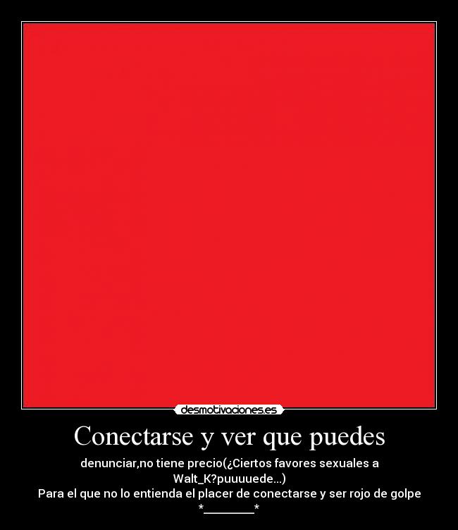 Conectarse y ver que puedes - denunciar,no tiene precio(¿Ciertos favores sexuales a Walt_K?puuuuede...)
Para el que no lo entienda el placer de conectarse y ser rojo de golpe *_________*