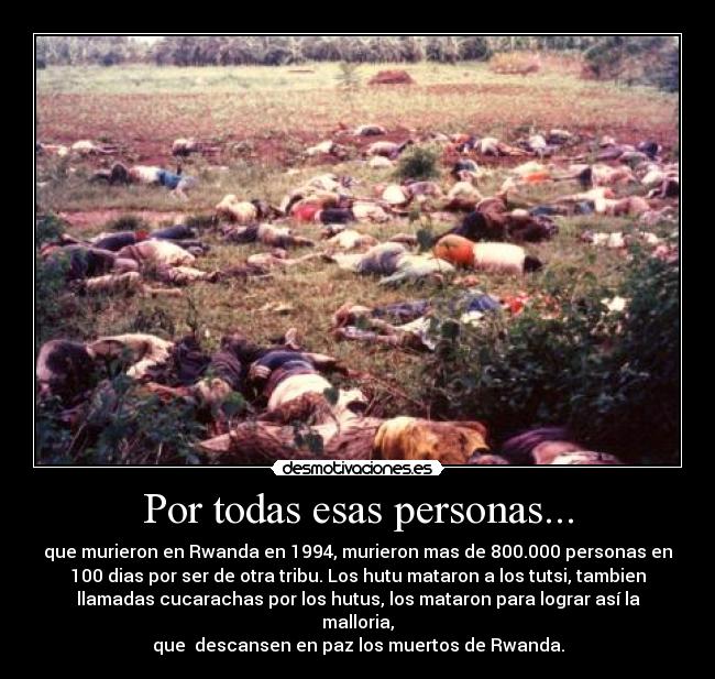 Por todas esas personas... - que murieron en Rwanda en 1994, murieron mas de 800.000 personas en
100 dias por ser de otra tribu. Los hutu mataron a los tutsi, tambien
llamadas cucarachas por los hutus, los mataron para lograr así la
malloria,
que descansen en paz los muertos de Rwanda.