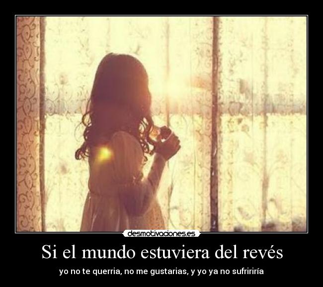 Si el mundo estuviera del revés - yo no te querria, no me gustarias, y yo ya no sufririría