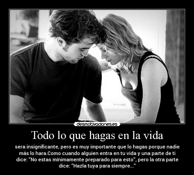 Todo lo que hagas en la vida - sera insignificante, pero es muy importante que lo hagas porque nadie
más lo hara.Como cuando alguien entra en tu vida y una parte de ti
dice: No estas mínimamente preparado para esto, pero la otra parte
dice: Hazla tuya para siempre...