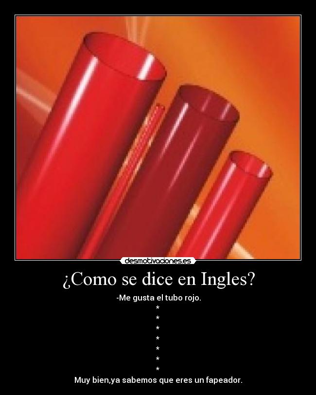 ¿Como se dice en Ingles? - -Me gusta el tubo rojo.
*
*
*
*
*
*
*
Muy bien,ya sabemos que eres un fapeador.