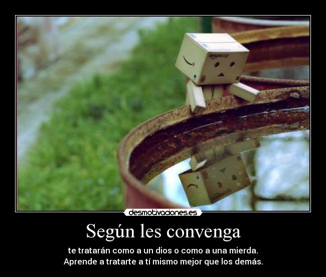 Según les convenga - te tratarán como a un dios o como a una mierda.
Aprende a tratarte a tí mismo mejor que los demás.