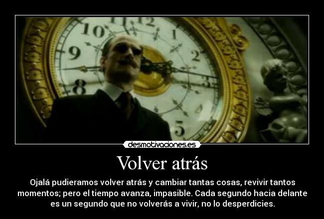 Volver atrás - Ojalá pudieramos volver atrás y cambiar tantas cosas, revivir tantos
momentos; pero el tiempo avanza, impasible. Cada segundo hacia delante
es un segundo que no volverás a vivir, no lo desperdicies.