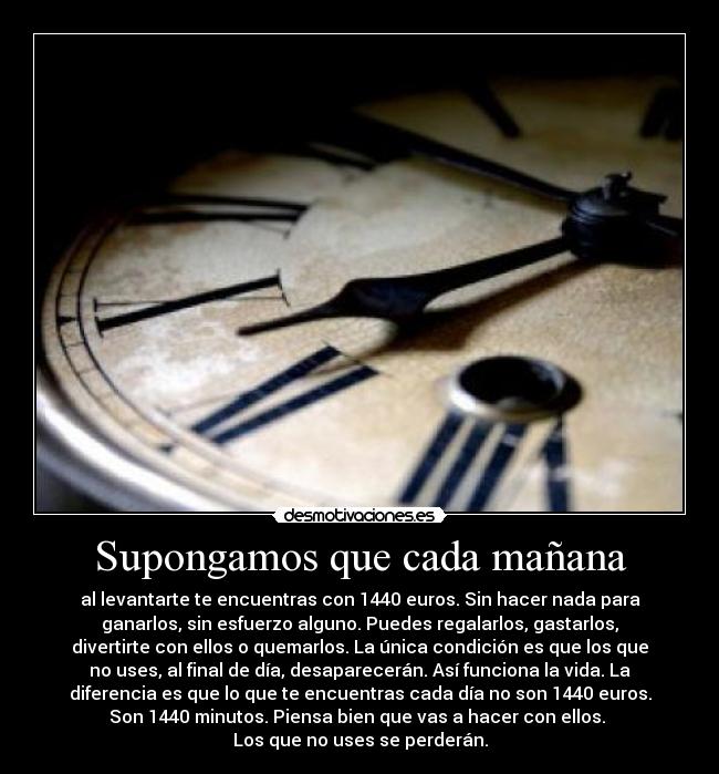 Supongamos que cada mañana - al levantarte te encuentras con 1440 euros. Sin hacer nada para
ganarlos, sin esfuerzo alguno. Puedes regalarlos, gastarlos,
divertirte con ellos o quemarlos. La única condición es que los que
no uses, al final de día, desaparecerán. Así funciona la vida. La
diferencia es que lo que te encuentras cada día no son 1440 euros.
Son 1440 minutos. Piensa bien que vas a hacer con ellos. 
Los que no uses se perderán.