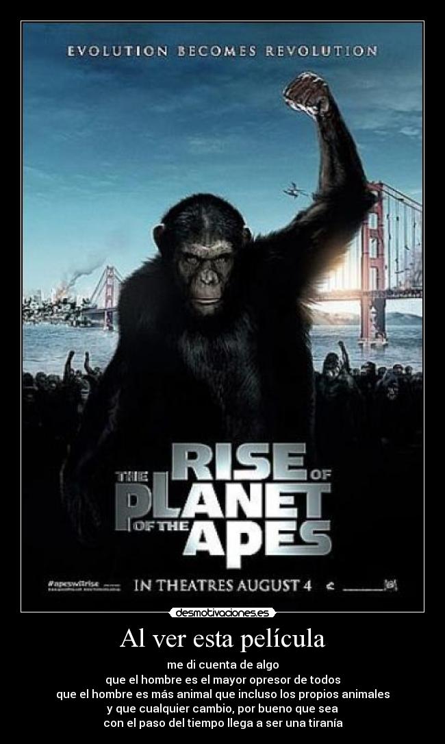 Al ver esta película - me di cuenta de algo
que el hombre es el mayor opresor de todos
que el hombre es más animal que incluso los propios animales
y que cualquier cambio, por bueno que sea
con el paso del tiempo llega a ser una tiranía