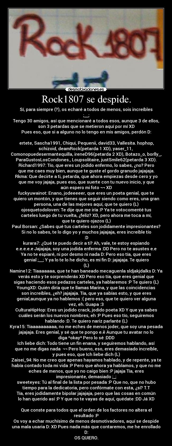 Rock1807 se despide. - Sí, para siempre (?), os echaré a todos de menos, sois increíbles
;__;
Tengo 30 amigos, así que mencionaré a todos esos, aunque 3 de ellos,
son 3 petardas que se metieron aquí por mí XD
Pues eso, que si a alguno no lo tengo en mis amigos, perdón D:

 ertete, Sascha1991, Chiqui, Pequenii, david33, Vallesita. hophop,
schizoid, deamRock(petarda 1 XD), yaser_11, 
Comonopuedesermantequilla, ireneD96(petarda 2 XD), Botazo_o, borlly_,
ParaGustosLosCondones., Loupsolitaire, justSmile62(petarda 3 XD).
Richard1997: Tío, que eres un jodido enfermo, lo sabes, ¿no? Pero
que me caes muy bien, aunque te guste el gordo granudo jajajaja.
Rkma: Que decirte a ti, petarda, que ahora empiezas desde cero y yo
que me voy jajaja, pues eso, que suerte con tu nuevo inicio, y que
aún espero mi foto ¬¬ XD
fuckyuwainot: Enano, jodeeeeer, que eres un poeta genial, que te
quiero un montón, y que tienes que seguir siendo como eres, una gran
persona, una de las mejores aquí, que te quiero (L)
ojosquetodoloven: Te dije que me iría :P Ya te votocomenté tus
carteles luego de tu vuelta, ¿feliz? XD, pero ahora me toca a mí,
que te quiero ojazos (L)
Paul Borsan: ¿Sabes qué tus carteles son jodidamente impresionantes?
Si no lo sabes, te lo digo yo y muchos jajajaja, eres increíble tío
:D
kurara7: ¿Qué te puedo decir a ti? Ah, vale, te estoy espiando
e.e.e.e.e Jajajaja, soy una jodida enferma :DD Pero no te asustes e.e
Ya no te espiaré, ni por desmo ni nada D: Pero eso tía, que eres
genial ;__; Y ya lo te lo he dicho, es mi fin D: jajajaja. Te quiero
(L)
Namine12: Tíaaaaaaa, que te han baneado mecaguenla sldjakjdalks D: Ya
verás esto y te sorprenderás XD Pero eso tía, que eres genial que
sigas haciendo esos pedazos carteles, ya hablaremos :P Te quiero (L)
YoungXD: Quién diría que te llamas Marina, y que las coincidencias
son increíbles, ¿eh? jajajaja. Tía, que ya sabías esto, y que eres
genial,aunque ya no hablemos :( pero eso, que te quiero ver alguna
vez, eh. Guapa :3
CulturaHipHop: Eres un jodido crack, jodido poeta XD Y que ya sabes
cuáles serán los nuevos nombres, eh :P Pues eso tío, seguiremos
hablando :D. Te quiero nariz parlante (L)
Kyra15: Tíaaaaaaaaaa, no me eches de menos joder, que soy una pesada
jajajaja. Eres genial, y sé que te pongo e.ê Aunque tu avatar no lo
diga *okay* Pero lo sé :DDD
Ich liebe dich: Todo tiene un fin enana, y seguiremos hablando, así
que no me digas nada  ¬¬ Pero bueno, eso, eres demasiado increíble,
y pues eso, que Ich liebe dich (L)
Zaisei_94: No me creo que apenas hayamos hablado, y de repente, ya te
había contado toda mi vida :P Pero que ahora ya hablamos, y que no me
eches de menos, que yo no caigo bien :P jajaja Tía, eres
impresionante, demasiado ;_;
sweeteyes: Tú al final de la lista por pesada :P Que no, que no hubo
tiempo para la dedicatoria, pero confórmate con esta, ¿sí? T.T
Tía, eres jodidamente bipolar jajajaja, pero que las cosas en común
lo han querido así :P Y que no te vayas de aquí, quédate :DD Já XD

Que conste para todos que el orden de los factores no altera el
resultado :P
Os voy a echar muchísimo de menos desmotivadores, aquí se despide
una mala usaria D: XD Pues nada más que contaremos, me he enrollado
D:
OS QUIERO.