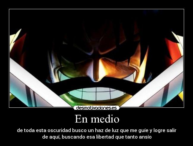 En medio - de toda esta oscuridad busco un haz de luz que me guíe y logre salir
de aquí, buscando esa libertad que tanto ansío