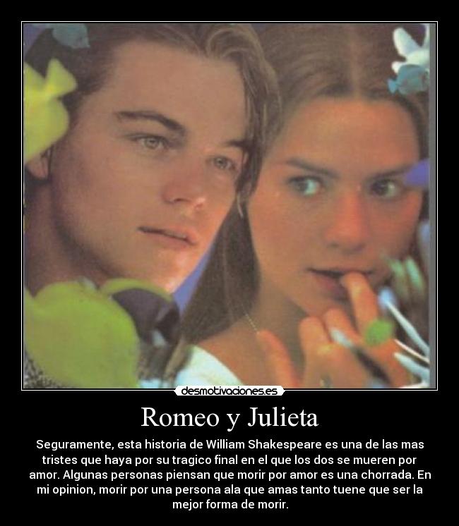 Romeo y Julieta - Seguramente, esta historia de William Shakespeare es una de las mas
tristes que haya por su tragico final en el que los dos se mueren por
amor. Algunas personas piensan que morir por amor es una chorrada. En
mi opinion, morir por una persona ala que amas tanto tuene que ser la
mejor forma de morir.