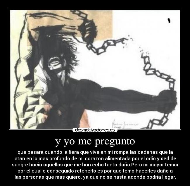 y yo me pregunto - que pasara cuando la fiera que vive en mi rompa las cadenas que la
atan en lo mas profundo de mi corazon alimentada por el odio y sed de
sangre hacia aquellos que me han echo tanto daño.Pero mi mayor temor
por el cual e conseguido retenerlo es por que temo hacerles daño a
las personas que mas quiero, ya que no se hasta adonde podria llegar.