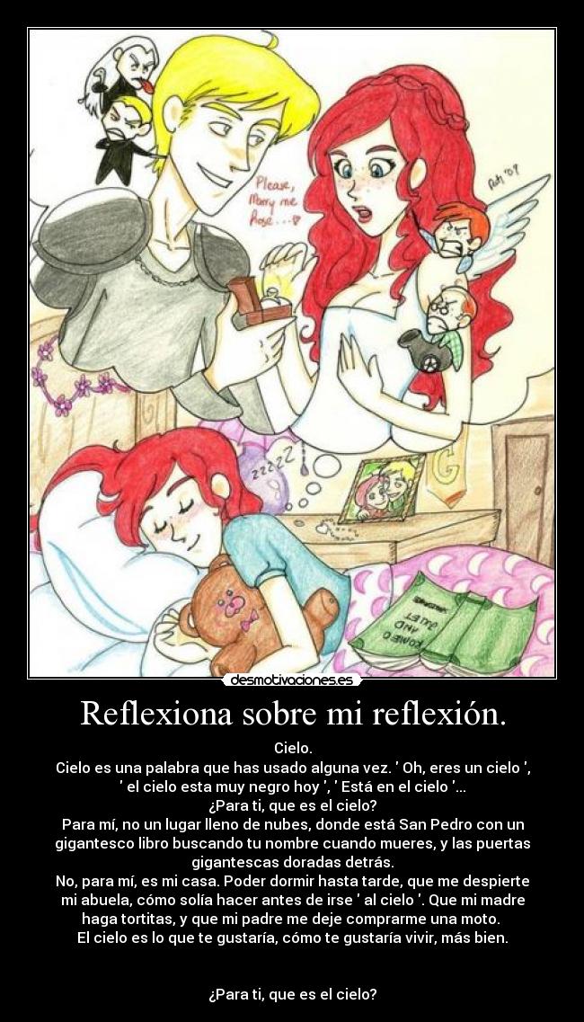 Reflexiona sobre mi reflexión. - Cielo.
Cielo es una palabra que has usado alguna vez. Oh, eres un cielo ,
el cielo esta muy negro hoy , Está en el cielo ...
¿Para ti, que es el cielo?
Para mí, no un lugar lleno de nubes, donde está San Pedro con un
gigantesco libro buscando tu nombre cuando mueres, y las puertas
gigantescas doradas detrás.
No, para mí, es mi casa. Poder dormir hasta tarde, que me despierte
mi abuela, cómo solía hacer antes de irse al cielo . Que mi madre
haga tortitas, y que mi padre me deje comprarme una moto.
El cielo es lo que te gustaría, cómo te gustaría vivir, más bien.
¿Para ti, que es el cielo?