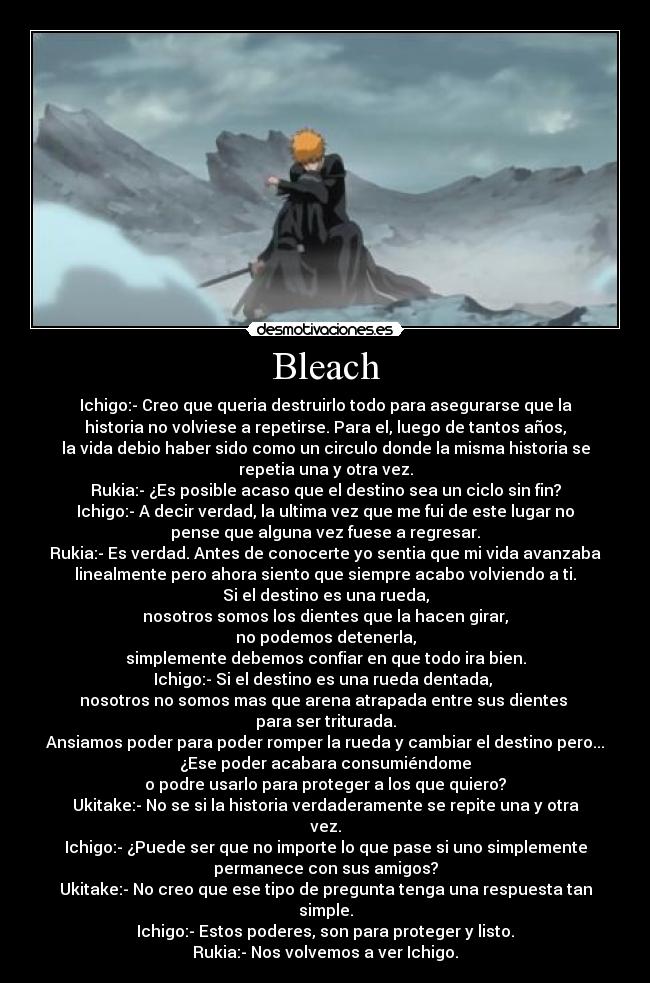 Bleach - Ichigo:- Creo que queria destruirlo todo para asegurarse que la
historia no volviese a repetirse. Para el, luego de tantos años,
la vida debio haber sido como un circulo donde la misma historia se
repetia una y otra vez.
Rukia:- ¿Es posible acaso que el destino sea un ciclo sin fin?
Ichigo:- A decir verdad, la ultima vez que me fui de este lugar no
pense que alguna vez fuese a regresar.
Rukia:- Es verdad. Antes de conocerte yo sentia que mi vida avanzaba
linealmente pero ahora siento que siempre acabo volviendo a ti.
Si el destino es una rueda,
nosotros somos los dientes que la hacen girar,
no podemos detenerla,
simplemente debemos confiar en que todo ira bien.
Ichigo:- Si el destino es una rueda dentada,
nosotros no somos mas que arena atrapada entre sus dientes
para ser triturada.
Ansiamos poder para poder romper la rueda y cambiar el destino pero...
¿Ese poder acabara consumiéndome
o podre usarlo para proteger a los que quiero?
Ukitake:- No se si la historia verdaderamente se repite una y otra
vez.
Ichigo:- ¿Puede ser que no importe lo que pase si uno simplemente
permanece con sus amigos?
Ukitake:- No creo que ese tipo de pregunta tenga una respuesta tan
simple.
Ichigo:- Estos poderes, son para proteger y listo.
Rukia:- Nos volvemos a ver Ichigo.