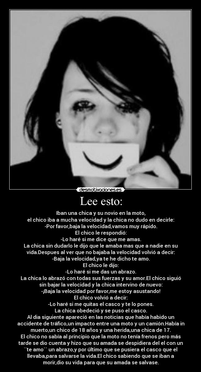 Lee esto: - Iban una chica y su novio en la moto,
el chico iba a mucha velocidad y la chica no dudo en decirle:
-Por favor,baja la velocidad,vamos muy rápido.
El chico le respondió:
-Lo haré si me dice que me amas.
La chica sin dudarlo le dijo que le amaba mas que a nadie en su
vida.Despues al ver que no bajaba la velocidad volvió a decir:
-Baja la velocidad,ya te he dicho te amo.
El chico le dijo:
-Lo haré si me das un abrazo.
La chica lo abrazó con todas sus fuerzas y su amor.El chico siguió
sin bajar la velocidad y la chica intervino de nuevo:
-¡Baja la velocidad por favor,me estoy asustando!
El chico volvió a decir:
-Lo haré si me quitas el casco y te lo pones.
La chica obedeció y se puso el casco.
Al dia siguiente apareció en las noticias que había habido un
accidente de tráfico,un impacto entre una moto y un camión.Había in
muerto,un chico de 18 años y una herida,una chica de 17.
El chico no sabía al principio que la moto no tenía frenos pero más
tarde se dio cuenta y hizo que su amada se despidiera del el con un
``te amo´´ un abrazo,y por último que se pusiera el casco que el
llevaba,para salvarse la vida.El chico sabiendo que se iban a
morir,dio su vida para que su amada se salvase.