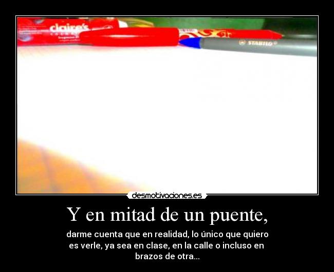 Y en mitad de un puente, - darme cuenta que en realidad, lo único que quiero
es verle, ya sea en clase, en la calle o incluso en 
brazos de otra...