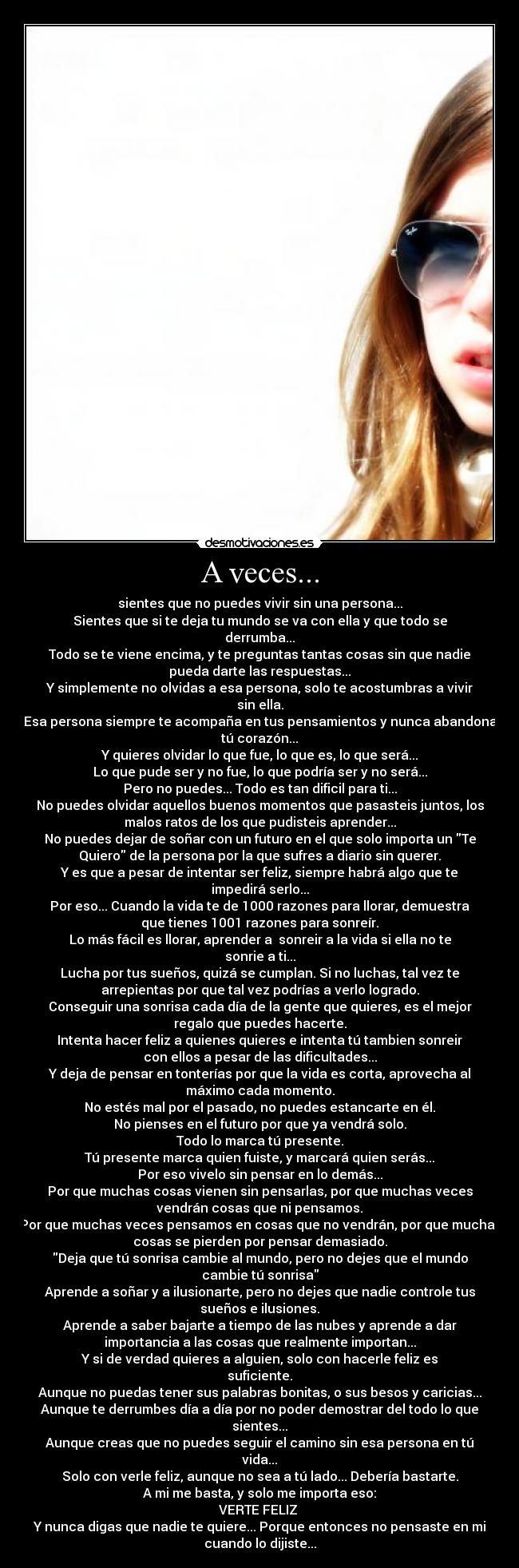 A veces... - sientes que no puedes vivir sin una persona...
Sientes que si te deja tu mundo se va con ella y que todo se
derrumba...
Todo se te viene encima, y te preguntas tantas cosas sin que nadie
pueda darte las respuestas...
Y simplemente no olvidas a esa persona, solo te acostumbras a vivir
sin ella.
Esa persona siempre te acompaña en tus pensamientos y nunca abandona
tú corazón...
Y quieres olvidar lo que fue, lo que es, lo que será...
Lo que pude ser y no fue, lo que podría ser y no será...
Pero no puedes... Todo es tan dificil para ti...
No puedes olvidar aquellos buenos momentos que pasasteis juntos, los
malos ratos de los que pudisteis aprender...
No puedes dejar de soñar con un futuro en el que solo importa un Te
Quiero de la persona por la que sufres a diario sin querer.
Y es que a pesar de intentar ser feliz, siempre habrá algo que te
impedirá serlo...
Por eso... Cuando la vida te de 1000 razones para llorar, demuestra
que tienes 1001 razones para sonreír.
Lo más fácil es llorar, aprender a  sonreir a la vida si ella no te
sonrie a ti...
Lucha por tus sueños, quizá se cumplan. Si no luchas, tal vez te
arrepientas por que tal vez podrías a verlo logrado.
Conseguir una sonrisa cada día de la gente que quieres, es el mejor
regalo que puedes hacerte.
Intenta hacer feliz a quienes quieres e intenta tú tambien sonreir
con ellos a pesar de las dificultades...
Y deja de pensar en tonterías por que la vida es corta, aprovecha al
máximo cada momento.
No estés mal por el pasado, no puedes estancarte en él.
No pienses en el futuro por que ya vendrá solo.
Todo lo marca tú presente.
Tú presente marca quien fuiste, y marcará quien serás...
Por eso vivelo sin pensar en lo demás...
Por que muchas cosas vienen sin pensarlas, por que muchas veces
vendrán cosas que ni pensamos.
Por que muchas veces pensamos en cosas que no vendrán, por que muchas
cosas se pierden por pensar demasiado.
Deja que tú sonrisa cambie al mundo, pero no dejes que el mundo
cambie tú sonrisa
Aprende a soñar y a ilusionarte, pero no dejes que nadie controle tus
sueños e ilusiones.
Aprende a saber bajarte a tiempo de las nubes y aprende a dar
importancia a las cosas que realmente importan...
Y si de verdad quieres a alguien, solo con hacerle feliz es
suficiente.
Aunque no puedas tener sus palabras bonitas, o sus besos y caricias...
Aunque te derrumbes día a día por no poder demostrar del todo lo que
sientes...
Aunque creas que no puedes seguir el camino sin esa persona en tú
vida...
Solo con verle feliz, aunque no sea a tú lado... Debería bastarte.
A mi me basta, y solo me importa eso:
VERTE FELIZ ♥
Y nunca digas que nadie te quiere... Porque entonces no pensaste en mi
cuando lo dijiste...