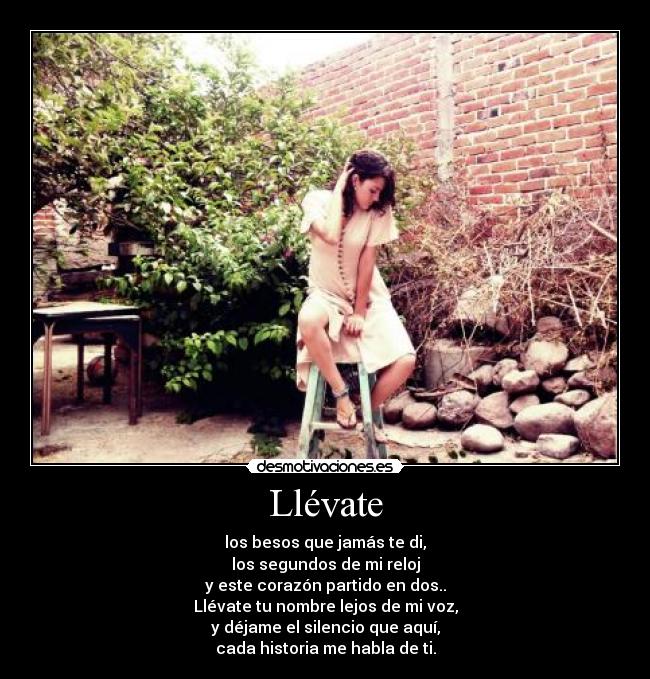 Llévate - los besos que jamás te di,
los segundos de mi reloj
y este corazón partido en dos..
Llévate tu nombre lejos de mi voz,
y déjame el silencio que aquí,
cada historia me habla de ti.