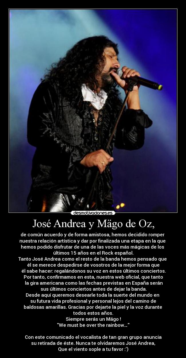 José Andrea y Mägo de Oz, - de común acuerdo y de forma amistosa, hemos decidido romper 
nuestra relación artística y dar por finalizada una etapa en la que 
hemos podido disfrutar de una de las voces más mágicas de los 
últimos 15 años en el Rock español.
Tanto José Andrea como el resto de la banda hemos pensado que 
él se merece despedirse de vosotros de la mejor forma que
 él sabe hacer: regalándonos su voz en estos últimos conciertos.
Por tanto, confirmamos en esta, nuestra web oficial, que tanto
 la gira americana como las fechas previstas en España serán
 sus últimos conciertos antes de dejar la banda.
Desde aquí queremos desearle toda la suerte del mundo en 
su futura vida profesional y personal lejos del camino de
 baldosas amarillas. Gracias por dejarte la piel y la voz durante 
todos estos años.
Siempre serás un Mägo !
We must be over the rainbow…

Con este comunicado el vocalista de tan gran grupo anuncia
su retirada de éste. Nunca te olvidaremos José Andrea,
Que el viento sople a tu favor :)