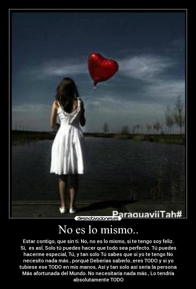 No es lo mismo.. - Estar contigo, que sin ti. No, no es lo mismo, si te tengo soy feliz.
Si, es asÍ, Solo tú puedes hacer que todo sea perfecto. Tú puedes
hacerme especial, Tú, y tan solo Tú sabes que si yo te tengo No
necesito nada más , porqué Deberias saberlo..eres TODO y si yo
tubiese ese TODO en mis manos, Así y tan solo así sería la persona
Más afortunada del Mundo. No necesitaría nada más , Lo tendría
absolutamente TODO