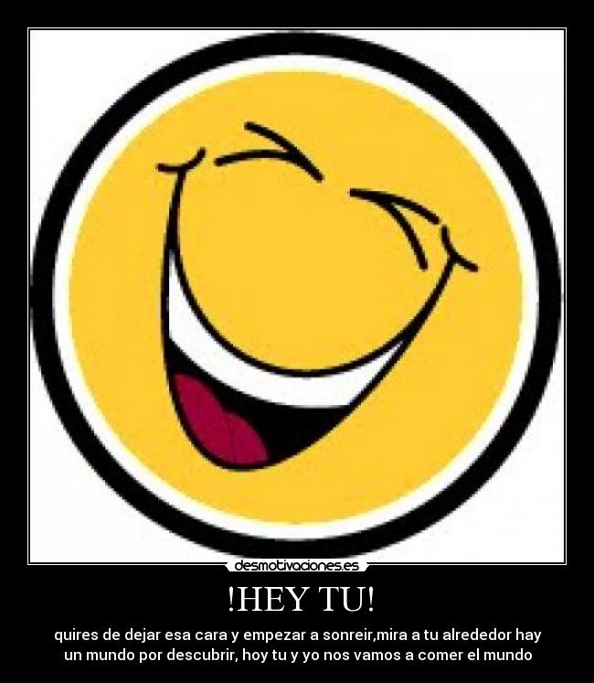 !HEY TU! - quires de dejar esa cara y empezar a sonreir,mira a tu alrededor hay
un mundo por descubrir, hoy tu y yo nos vamos a comer el mundo