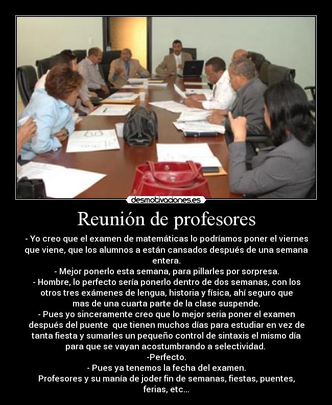 Reunión de profesores - - Yo creo que el examen de matemáticas lo podríamos poner el viernes
que viene, que los alumnos a están cansados después de una semana
entera.
- Mejor ponerlo esta semana, para pillarles por sorpresa.
- Hombre, lo perfecto sería ponerlo dentro de dos semanas, con los
otros tres exámenes de lengua, historia y física, ahí seguro que
mas de una cuarta parte de la clase suspende.
- Pues yo sinceramente creo que lo mejor seria poner el examen
después del puente  que tienen muchos días para estudiar en vez de
tanta fiesta y sumarles un pequeño control de sintaxis el mismo día
para que se vayan acostumbrando a selectividad. 
-Perfecto.
- Pues ya tenemos la fecha del examen.
Profesores y su manía de joder fin de semanas, fiestas, puentes,
ferias, etc...