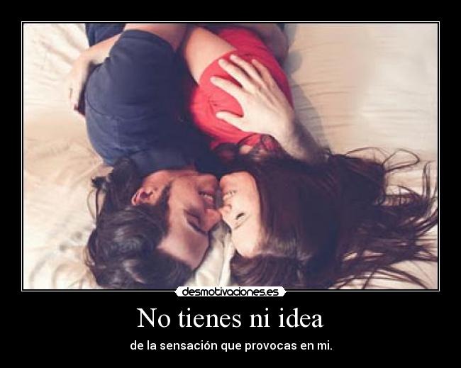 No tienes ni idea - de la sensación que provocas en mi.