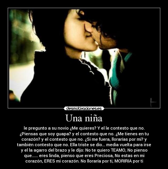 Una niña - le pregunto a su novio ¿Me quieres? Y el le contesto que no.
¿Piensas que soy guapa? y el contesto que no. ¿Me tienes en tu
corazón? y el contesto que no. ¿Si me fuera, llorarías por mi? y
también contesto que no. Ella triste se dio... media vuelta para irse
y el la agarro del brazo y le dijo: No te quiero TEAMO, No pienso
que...... eres linda, pienso que eres Preciosa, No estas en mi
corazón, ERES mi corazón. No lloraría por ti, MORIRIA por ti