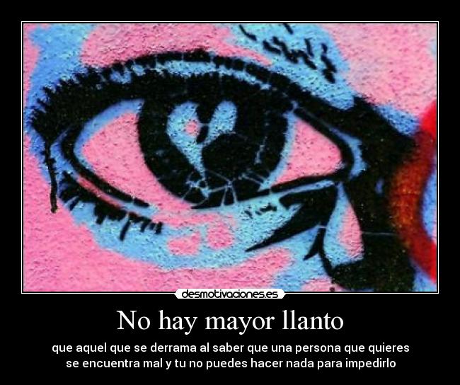 No hay mayor llanto - que aquel que se derrama al saber que una persona que quieres
se encuentra mal y tu no puedes hacer nada para impedirlo
