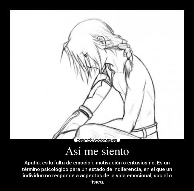 Así me siento - Apatía: es la falta de emoción, motivación o entusiasmo. Es un
término psicológico para un estado de indiferencia, en el que un
individuo no responde a aspectos de la vida emocional, social o
física.