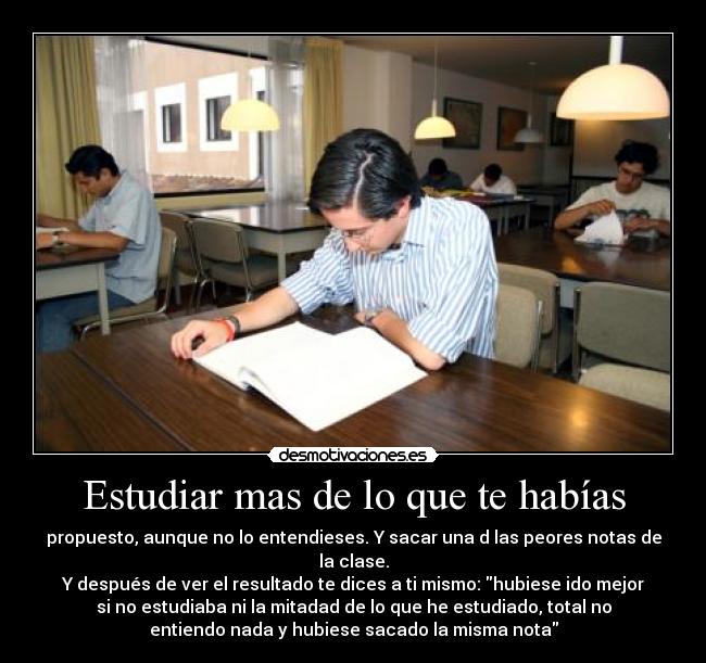 Estudiar mas de lo que te habías - propuesto, aunque no lo entendieses. Y sacar una d las peores notas de
la clase.
Y después de ver el resultado te dices a ti mismo: hubiese ido mejor
si no estudiaba ni la mitadad de lo que he estudiado, total no
entiendo nada y hubiese sacado la misma nota
